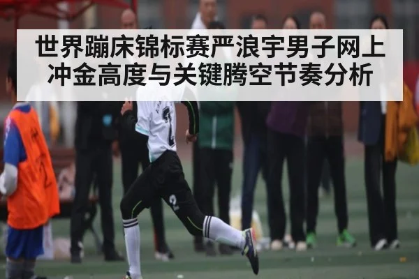 世界蹦床锦标赛严浪宇男子网上冲金高度与关键腾空节奏分析