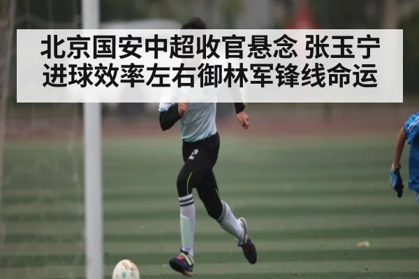 北京国安中超收官悬念 张玉宁进球效率左右御林军锋线命运