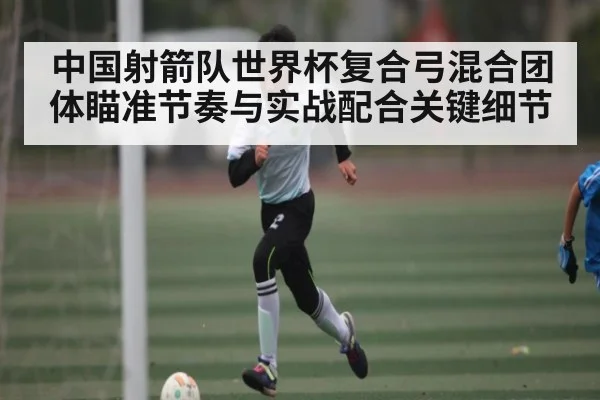 中国射箭队世界杯复合弓混合团体瞄准节奏与实战配合关键细节